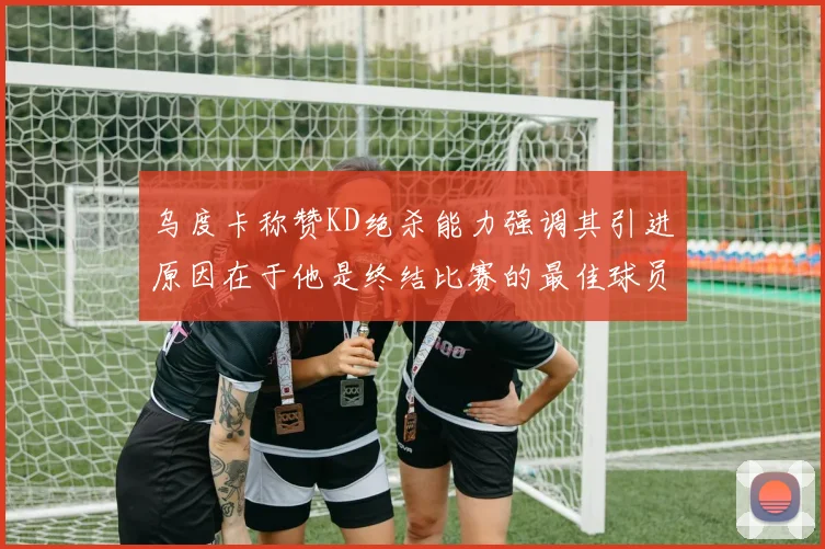 乌度卡称赞KD绝杀能力强调其引进原因在于他是终结比赛的最佳球员
