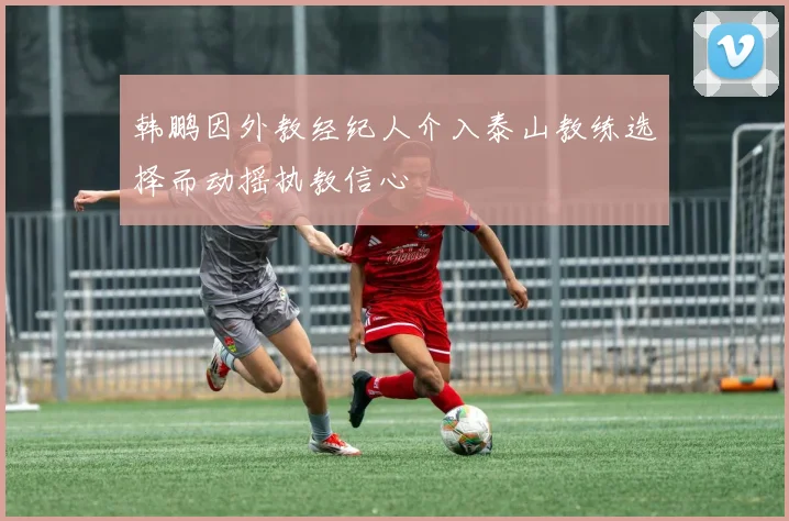 韩鹏因外教经纪人介入泰山教练选择而动摇执教信心