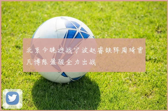 北京今晚迎战宁波赵睿缺阵周琦曾凡博陈盈骏全力出战