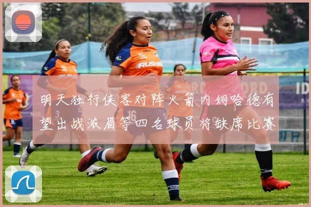 明天独行侠客对阵火箭内姆哈德有望出战浓眉等四名球员将缺席比赛