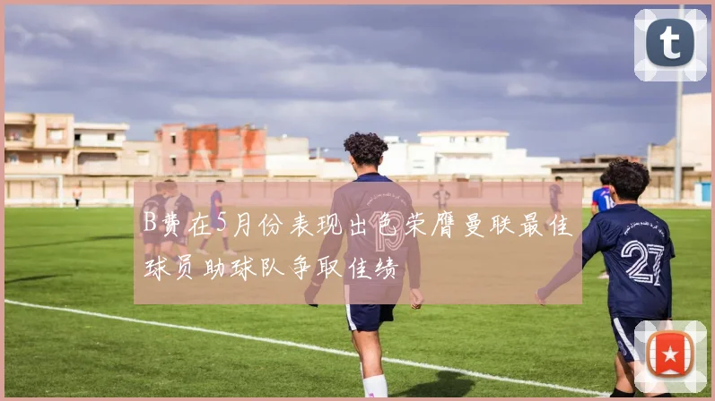 B费在5月份表现出色荣膺曼联最佳球员助球队争取佳绩