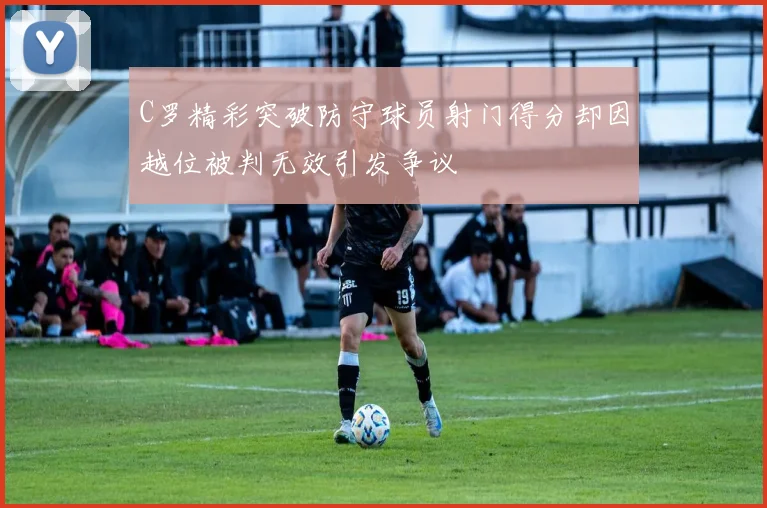 C罗精彩突破防守球员射门得分却因越位被判无效引发争议