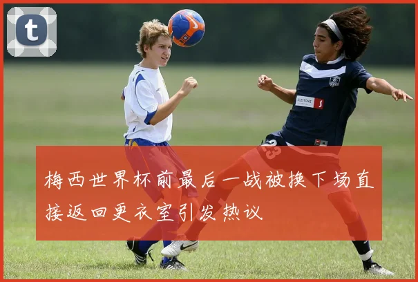 梅西世界杯前最后一战被换下场直接返回更衣室引发热议