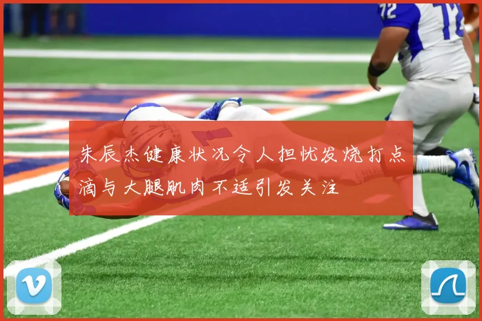 朱辰杰健康状况令人担忧发烧打点滴与大腿肌肉不适引发关注