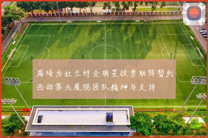 周琦为杜兰特全明星投票助阵暂列西部第九展现团队精神与支持