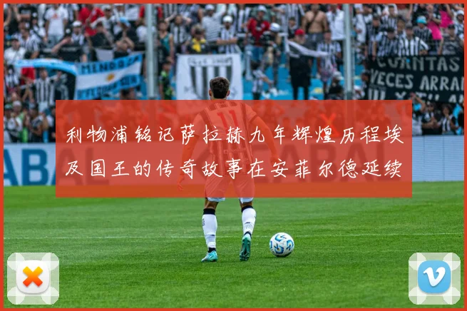 利物浦铭记萨拉赫九年辉煌历程埃及国王的传奇故事在安菲尔德延续