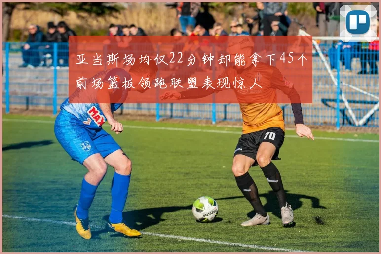 亚当斯场均仅22分钟却能拿下45个前场篮板领跑联盟表现惊人