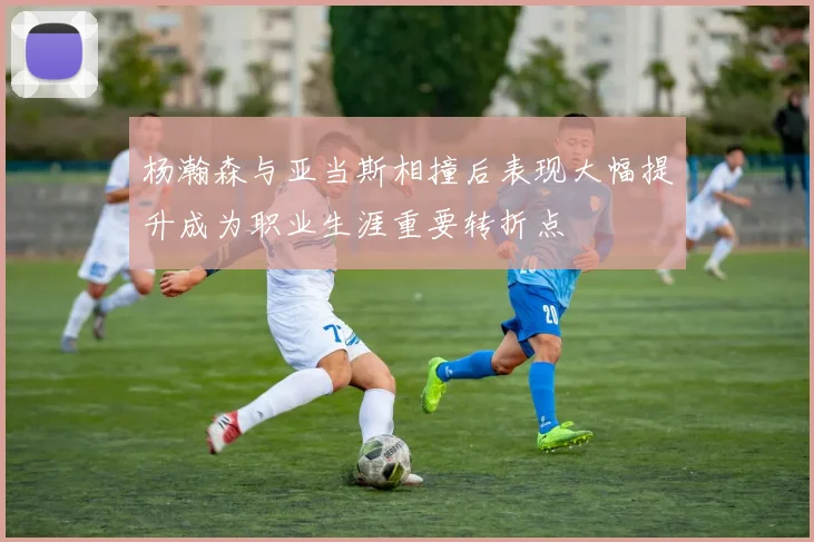 杨瀚森与亚当斯相撞后表现大幅提升成为职业生涯重要转折点