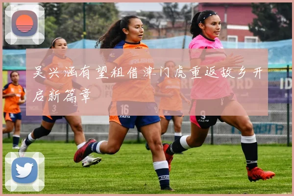 吴兴涵有望租借津门虎重返故乡开启新篇章