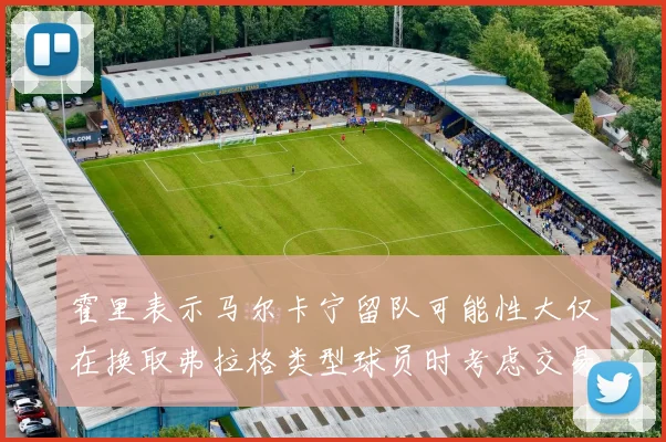 霍里表示马尔卡宁留队可能性大仅在换取弗拉格类型球员时考虑交易