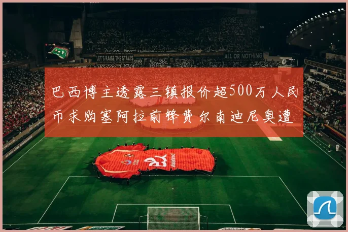 巴西博主透露三镇报价超500万人民币求购塞阿拉前锋费尔南迪尼奥遭拒绝