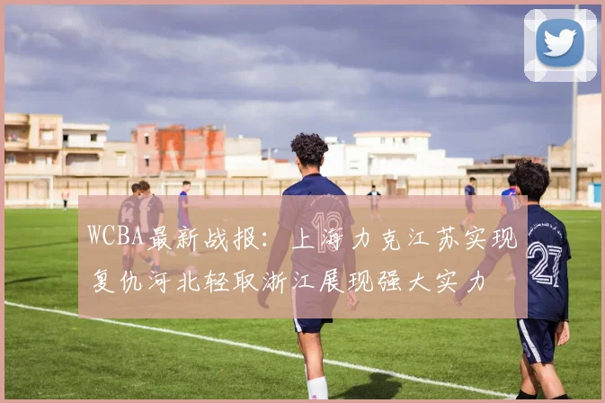 WCBA最新战报：上海力克江苏实现复仇河北轻取浙江展现强大实力