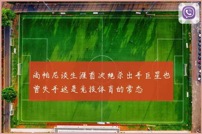 尚帕尼谈生涯首次绝杀出手巨星也曾失手这是竞技体育的常态
