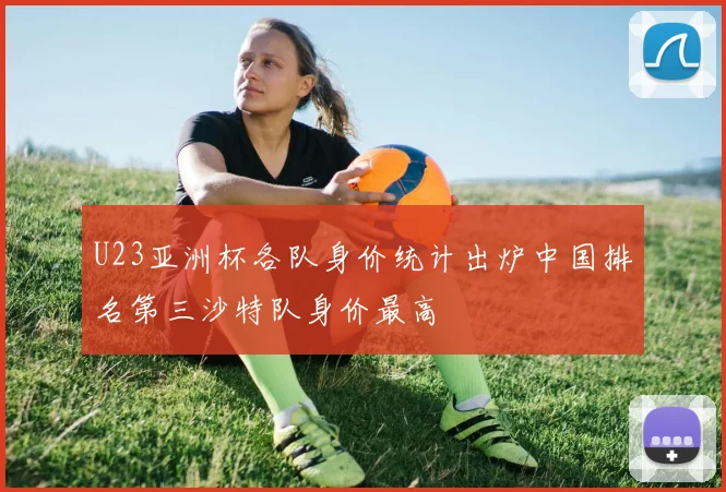 U23亚洲杯各队身价统计出炉中国排名第三沙特队身价最高