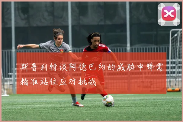 斯普利特谈阿德巴约的威胁中锋需精准站位应对挑战