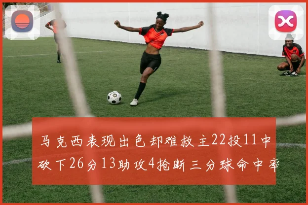 马克西表现出色却难救主22投11中砍下26分13助攻4抢断三分球命中率低迷